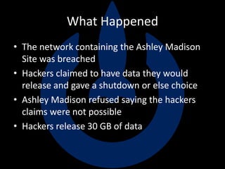 What Happened
• The network containing the Ashley Madison
Site was breached
• Hackers claimed to have data they would
release and gave a shutdown or else choice
• Ashley Madison refused saying the hackers
claims were not possible
• Hackers release 30 GB of data
 