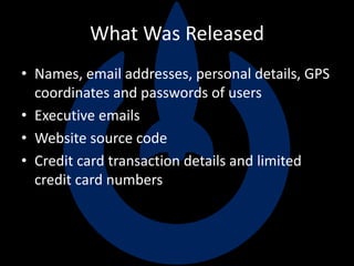 What Was Released
• Names, email addresses, personal details, GPS
coordinates and passwords of users
• Executive emails
• Website source code
• Credit card transaction details and limited
credit card numbers
 