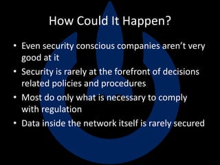 How Could It Happen?
• Even security conscious companies aren’t very
good at it
• Security is rarely at the forefront of decisions
related policies and procedures
• Most do only what is necessary to comply
with regulation
• Data inside the network itself is rarely secured
 