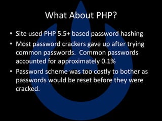 What About PHP?
• Site used PHP 5.5+ based password hashing
• Most password crackers gave up after trying
common passwords. Common passwords
accounted for approximately 0.1%
• Password scheme was too costly to bother as
passwords would be reset before they were
cracked.
 