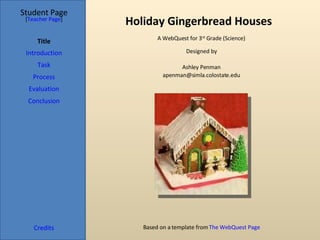 Holiday Gingerbread Houses Student Page Title Introduction Task Process Evaluation Conclusion Credits [ Teacher Page ] A WebQuest for 3 rd  Grade (Science) Designed by Ashley Penman [email_address] Based on a template from  The WebQuest Page 