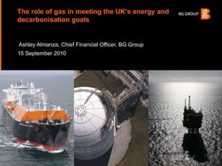 The role of gas in meeting the UK’s energy and decarbonisation goals Ashley Almanza, Chief Financial Officer, BG Group 15 September 2010 
