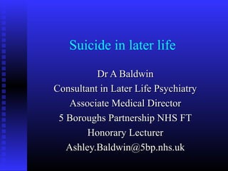 Suicide in later life
Dr A BaldwinDr A Baldwin
Consultant in Later Life PsychiatryConsultant in Later Life Psychiatry
Associate Medical DirectorAssociate Medical Director
5 Boroughs Partnership NHS FT5 Boroughs Partnership NHS FT
Honorary LecturerHonorary Lecturer
Ashley.Baldwin@5bp.nhs.ukAshley.Baldwin@5bp.nhs.uk
 