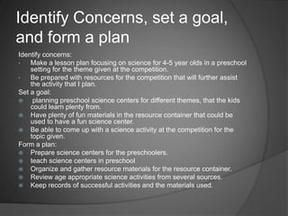 Identify Concerns, set a goal, and form a planIdentify concerns:Make a lesson plan focusing on science for 4-5 year olds in a preschool setting for the theme given at the competition. 