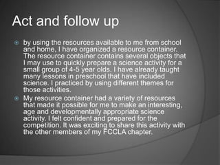 Be prepared with resources for the competition that will further assist the activity that I plan.Set a goal: planning preschool science centers for different themes, that the kids could learn plenty from.Have plenty of fun materials in the resource container that could be used to have a fun science center.Be able to come up with a science activity at the competition for the topic given.Form a plan: Prepare science centers for the preschoolers.teach science centers in preschoolOrganize and gather resource materials for the resource container.Review age appropriate science activities from several sources.Keep records of successful activities and the materials used.