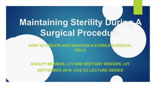 Maintaining Sterility During A
Surgical Procedure
HOW TO CREATE AND MAINTAIN A STERILE SURGICAL
FIELD
ASHLEY BRAMAN, LVT AND BRITTANY WEEDEN, LVT
SEPTEMBER 2016- UVS CE LECTURE SERIES
 