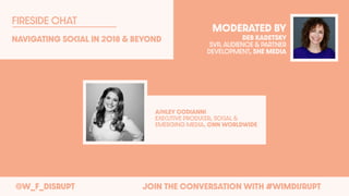 @W_F_DISRUPT JOIN THE CONVERSATION WITH #WIMDisrupt
Navigating Social In 2018 & BEyond
FIRESIDE CHAT
MODERATED BY
DEB KADETSKY
SVP, AUDIENCE & PARTNER
DEVELOPMENT, SHE MEDIA
AshlEy Codianni
ExEcutivE ProducEr, Social &
EmErging MEdia, CNN WorldwidE
 