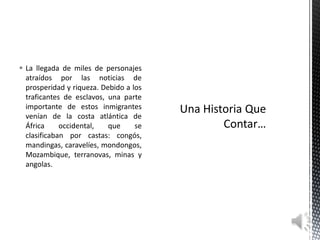  La llegada de miles de personajes
  atraídos por las noticias de
  prosperidad y riqueza. Debido a los
  traficantes de esclavos, una parte
  importante de estos inmigrantes
  venían de la costa atlántica de
  África     occidental,   que     se
  clasificaban por castas: congós,
  mandingas, caravelíes, mondongos,
  Mozambique, terranovas, minas y
  angolas.
 