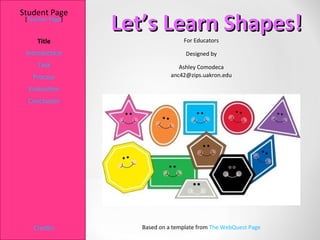 Student Page
 [Teacher Page]
                  Let’s Learn Shapes!
     Title                         For Educators

 Introduction                       Designed by
     Task                         Ashley Comodeca
   Process                     anc42@zips.uakron.edu

  Evaluation
  Conclusion




    Credits          Based on a template from The WebQuest Page
 