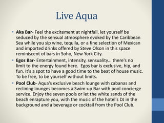Live Aqua
• Aka Bar- Feel the excitement at nightfall, let yourself be
seduced by the sensual atmosphere evoked by the Caribbean
Sea while you sip wine, tequila, or a fine selection of Mexican
and imported drinks offered by Steve Olson in this space
reminiscent of bars in Soho, New York City.
• Egos Bar- Entertainment, intensity, sensuality... there's no
limit to the energy found here. Egos bar is exclusive, hip, and
fun. It's a spot to have a good time to the beat of house music.
To be free, to be yourself without limits.
• Pool Club- Aqua's exclusive beach lounge with cabanas and
reclining lounges becomes a Swim-up Bar with pool concierge
service. Enjoy the seven pools or let the white sands of the
beach enrapture you, with the music of the hotel's DJ in the
background and a beverage or cocktail from the Pool Club.
 