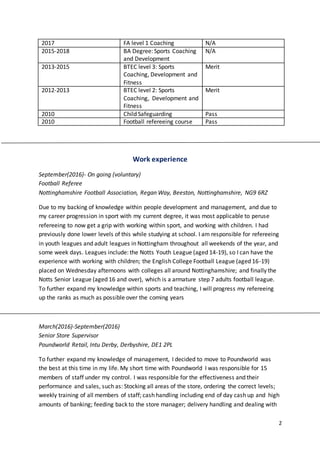 2
2017 FA level 1 Coaching N/A
2015-2018 BA Degree: Sports Coaching
and Development
N/A
2013-2015 BTEC level 3: Sports
Coaching, Development and
Fitness
Merit
2012-2013 BTEC level 2: Sports
Coaching, Development and
Fitness
Merit
2010 Child Safeguarding Pass
2010 Football refereeing course Pass
Work experience
September(2016)- On going (voluntary)
Football Referee
Nottinghamshire Football Association, Regan Way, Beeston, Nottinghamshire, NG9 6RZ
Due to my backing of knowledge within people development and management, and due to
my career progression in sport with my current degree, it was most applicable to peruse
refereeing to now get a grip with working within sport, and working with children. I had
previously done lower levels of this while studying at school. I am responsible for refereeing
in youth leagues and adult leagues in Nottingham throughout all weekends of the year, and
some week days. Leagues include: the Notts Youth League (aged 14-19), so I can have the
experience with working with children; the English College Football League (aged 16-19)
placed on Wednesday afternoons with colleges all around Nottinghamshire; and finally the
Notts Senior League (aged 16 and over), which is a armature step 7 adults football league.
To further expand my knowledge within sports and teaching, I will progress my refereeing
up the ranks as much as possible over the coming years
March(2016)-September(2016)
Senior Store Supervisor
Poundworld Retail, Intu Derby, Derbyshire, DE1 2PL
To further expand my knowledge of management, I decided to move to Poundworld was
the best at this time in my life. My short time with Poundworld I was responsible for 15
members of staff under my control. I was responsible for the effectiveness and their
performance and sales, such as: Stocking all areas of the store, ordering the correct levels;
weekly training of all members of staff; cash handling including end of day cash up and high
amounts of banking; feeding back to the store manager; delivery handling and dealing with
 
