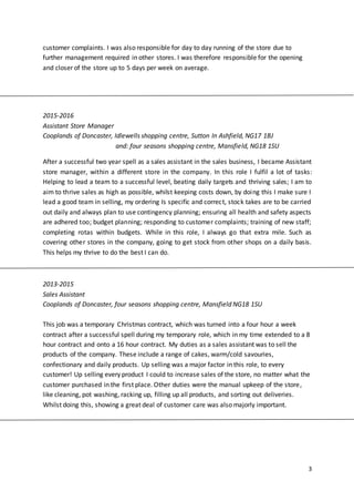 3
customer complaints. I was also responsible for day to day running of the store due to
further management required in other stores. I was therefore responsible for the opening
and closer of the store up to 5 days per week on average.
2015-2016
Assistant Store Manager
Cooplands of Doncaster, Idlewells shopping centre, Sutton In Ashfield, NG17 1BJ
and: four seasons shopping centre, Mansfield, NG18 1SU
After a successful two year spell as a sales assistant in the sales business, I became Assistant
store manager, within a different store in the company. In this role I fulfil a lot of tasks:
Helping to lead a team to a successful level, beating daily targets and thriving sales; I am to
aim to thrive sales as high as possible, whilst keeping costs down, by doing this I make sure I
lead a good team in selling, my ordering Is specific and correct, stock takes are to be carried
out daily and always plan to use contingency planning; ensuring all health and safety aspects
are adhered too; budget planning; responding to customer complaints; training of new staff;
completing rotas within budgets. While in this role, I always go that extra mile. Such as
covering other stores in the company, going to get stock from other shops on a daily basis.
This helps my thrive to do the best I can do.
2013-2015
Sales Assistant
Cooplands of Doncaster, four seasons shopping centre, Mansfield NG18 1SU
This job was a temporary Christmas contract, which was turned into a four hour a week
contract after a successful spell during my temporary role, which in my time extended to a 8
hour contract and onto a 16 hour contract. My duties as a sales assistant was to sell the
products of the company. These include a range of cakes, warm/cold savouries,
confectionary and daily products. Up selling was a major factor in this role, to every
customer! Up selling every product I could to increase sales of the store, no matter what the
customer purchased in the first place. Other duties were the manual upkeep of the store,
like cleaning, pot washing, racking up, filling up all products, and sorting out deliveries.
Whilst doing this, showing a great deal of customer care was also majorly important.
 