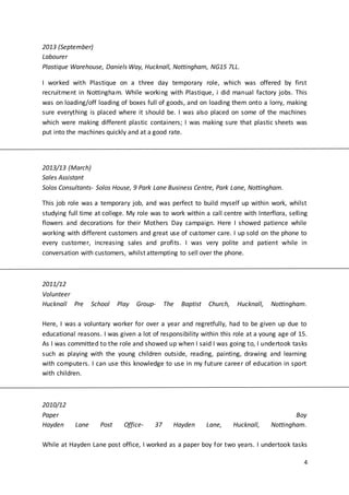 4
2013 (September)
Labourer
Plastique Warehouse, Daniels Way, Hucknall, Nottingham, NG15 7LL.
I worked with Plastique on a three day temporary role, which was offered by first
recruitment in Nottingham. While working with Plastique, i did manual factory jobs. This
was on loading/off loading of boxes full of goods, and on loading them onto a lorry, making
sure everything is placed where it should be. I was also placed on some of the machines
which were making different plastic containers; I was making sure that plastic sheets was
put into the machines quickly and at a good rate.
2013/13 (March)
Sales Assistant
Solos Consultants- Solos House, 9 Park Lane Business Centre, Park Lane, Nottingham.
This job role was a temporary job, and was perfect to build myself up within work, whilst
studying full time at college. My role was to work within a call centre with Interflora, selling
flowers and decorations for their Mothers Day campaign. Here I showed patience while
working with different customers and great use of customer care. I up sold on the phone to
every customer, increasing sales and profits. I was very polite and patient while in
conversation with customers, whilst attempting to sell over the phone.
2011/12
Volunteer
Hucknall Pre School Play Group- The Baptist Church, Hucknall, Nottingham.
Here, I was a voluntary worker for over a year and regretfully, had to be given up due to
educational reasons. I was given a lot of responsibility within this role at a young age of 15.
As I was committed to the role and showed up when I said I was going to, I undertook tasks
such as playing with the young children outside, reading, painting, drawing and learning
with computers. I can use this knowledge to use in my future career of education in sport
with children.
2010/12
Paper Boy
Hayden Lane Post Office- 37 Hayden Lane, Hucknall, Nottingham.
While at Hayden Lane post office, I worked as a paper boy for two years. I undertook tasks
 
