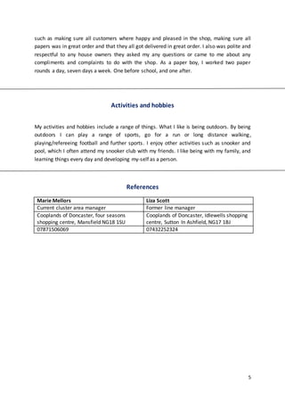 5
such as making sure all customers where happy and pleased in the shop, making sure all
papers was in great order and that they all got delivered in great order. I also was polite and
respectful to any house owners they asked my any questions or came to me about any
compliments and complaints to do with the shop. As a paper boy, I worked two paper
rounds a day, seven days a week. One before school, and one after.
Activities and hobbies
My activities and hobbies include a range of things. What I like is being outdoors. By being
outdoors I can play a range of sports, go for a run or long distance walking,
playing/refereeing football and further sports. I enjoy other activities such as snooker and
pool, which I often attend my snooker club with my friends. I like being with my family, and
learning things every day and developing my-self as a person.
References
Marie Mellors Liza Scott
Current cluster area manager Former line manager
Cooplands of Doncaster, four seasons
shopping centre, Mansfield NG18 1SU
Cooplands of Doncaster, Idlewells shopping
centre, Sutton In Ashfield, NG17 1BJ
07871506069 07432252324
 