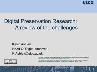 Digital Preservation Research:  A review of the challenges Kevin Ashley Head Of Digital Archives [email_address] This work is licensed under the Creative Commons Attribution-NonCommercial-ShareAlike 2.5 UK: Scotland License. To view a copy of this license, visit  http://creativecommons.org/licenses/by-nc-sa/2.5/scotland/   ; or, (b) send a letter to Creative Commons, 543 Howard Street, 5th Floor, San Francisco, California, 94105, USA.  