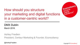Copyright © Econsultancy
@AshleyFriedlein
How should you structure
your marketing and digital functions
in a customer-centric world?
DMX Dublin
March 2016
Ashley Friedlein
President, Centaur Marketing & Founder, Econsultancy
 