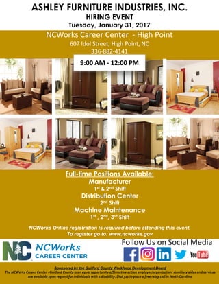 ASHLEY FURNITURE INDUSTRIES, INC.
HIRING EVENT
Tuesday, January 31, 2017
NCWorks Career Center - High Point
607 Idol Street, High Point, NC
336-882-4141
Sponsored by the Guilford County Workforce Development Board
The NCWorks Career Center - Guilford County is an equal opportunity affirmative action employer/organization. Auxiliary aides and services
are available upon request for individuals with a disability. Dial 711 to place a free relay call in North Carolina
NCWorks Online registration is required before attending this event.
To register go to: www.ncworks.gov
9:00 AM - 12:00 PM
Full-time Positions Available:
Manufacturer
1st & 2nd Shift
Distribution Center
2nd Shift
Machine Maintenance
1st , 2nd, 3rd Shift
 
