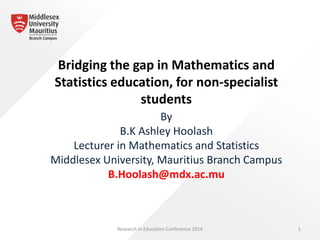 Bridging the gap in Mathematics and
Statistics education, for non-specialist
students
By
B.K Ashley Hoolash
Lecturer in Mathematics and Statistics
Middlesex University, Mauritius Branch Campus
B.Hoolash@mdx.ac.mu
Research in Education Conference 2014 1
 