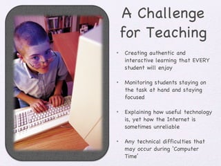 A Challenge for Teaching Creating authentic and interactive learning that EVERY student will enjoy Monitoring students staying on the task at hand and staying focused Explaining how useful technology is, yet how the Internet is sometimes unreliable Any technical difficulties that may occur during ‘Computer Time’ 