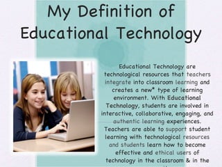 My Definition of Educational Technology Educational Technology are technological resources that  teachers integrate  into classroom  learning  and creates a new* type of learning environment. With  Educational Technology , students are involved in interactive, collaborative, engaging, and  authentic learning  experiences. Teachers are able to  support  student learning with technological  resources and students  learn how to become effective and  ethical users  of technology in the classroom & in the  community . 