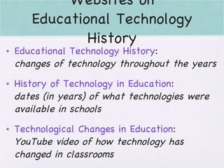 Websites on Educational Technology History Educational Technology History : changes of technology throughout the years History of Technology in Education : dates (in years) of what technologies were available in schools Technological Changes in Education : YouTube video of how technology has changed in classrooms 