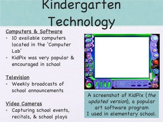 Kindergarten Technology Computers & Software 10 available computers located in the ‘Computer Lab’ KidPix was very popular & encouraged in school Television Weekly broadcasts of school announcements Video Cameras Capturing school events, recitals, & school plays A screenshot of KidPix ( the updated version ), a popular art software program I used in elementary school. 