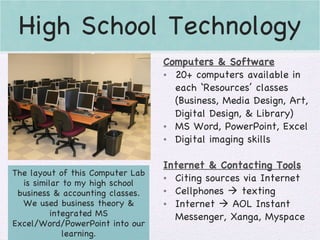 High School Technology The layout of this Computer Lab is similar to my high school business & accounting classes. We used business theory & integrated MS Excel/Word/PowerPoint into our learning. Computers & Software 20+ computers available in each ‘Resources’ classes (Business, Media Design, Art, Digital Design, & Library) MS Word, PowerPoint, Excel Digital imaging skills Internet & Contacting Tools Citing sources via Internet Cellphones    texting Internet    AOL Instant Messenger, Xanga, Myspace 