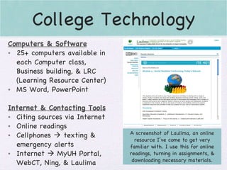 College Technology A screenshot of Laulima, an online resource I’ve come to get very familiar with. I use this for online readings, turning in assignments, & downloading necessary materials. Computers & Software 25+ computers available in each Computer class, Business building, & LRC (Learning Resource Center) MS Word, PowerPoint Internet & Contacting Tools Citing sources via Internet Online readings Cellphones    texting & emergency alerts Internet    MyUH Portal, WebCT, Ning, & Laulima 