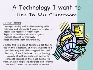 A Technology I want to Use In My Classroom KidBiz 3000 Develops reading and problem-solving skills Individualized standards & goals for students Assess and reassess student work Reports to teachers student progress Involves student interactively Helps students learn responsibility I  know  this is a great  technological  tool to use in the classroom. It helps students in a  positive way  and offer  support  for their learning. I want to have this technology because it  will enhance  and reinforce concepts learned in the class during the week. It  also helps  log progress and informs me what I need to  re-teach  or review. 