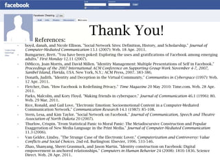 Thank You! boyd, danah, and Nicole Ellison. "Social Network Sites: Definition, History, and Scholarship."  Journal of Computer-Mediated Communication  13.1 (2007): Web. 18 Apr. 2011. Bumgarner, Brett. "You have been poked: Exploring the uses and gratifications of Facebook among emerging adults."  First Monday  12.11 (2007). DiMicco, Joan Morris, and David Millen. "Identity Management: Multiple Presentations of Self in Facebook."  Proceedings of the 2007 International ACM Conference on Supporting Group Work   November 4-7, 2007, Sanibel Island, Florida, USA.  New York, N.Y.: ACM Press, 2007. 383-386.  Donath, Judith. "Identity and Deception in the Virtual Community."  Communities in Cyberspace  (1997): Web. 12 Apr. 2011. Fletcher, Dan. "How Facebook is Redefining Privacy."  Time Magazine  20 May 2010: Time.com. Web. 28 Apr. 2011. Parks, Malcolm, and Kory Floyd. "Making friends in cyberspace."  Journal of Communication  46.1 (1996): 80. Web. 29 Mar. 2011. Rice, Ronald, and Gail Love. "Electronic Emotion: Socioemotional Content in a Computer-Mediated Communication Network."  Communication Research  14.1 (1987): 85-108. Stern, Lesa, and Kim Taylor. "Social Network on Facebook."  Journal of Communication, Speech and Theatre Association of North Dakota  20 (2007). Thurlow, Crispin. "From Statistical Panic to Moral Panic: The Metadiscursive Construction and Popular Exaggeration of New Media Language in the Print Media."  Journal of Computer-Mediated Communication  11.3 (2006). Van Gelder, Lindsy. "The Strange Case of the Electronic Lover."  Computerization and Controversy: Value Conflicts and Social Choices.  2nd ed. Burlington: Elsevier, 1996. 533-546. Zhao, Shanyang, Sherri Grasmuck, and Jason Martin. "Identity construction on Facebook: Digital empowerment in anchored relationships."  Computers in Human Behavior  24 (2008): 1816-1836. Science Direct. Web. 28 Apr. 2011. References: 