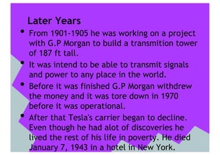 Later Years
•  From 1901-1905 he was working on a project
     with G.P Morgan to build a transmition tower
     of 187 ft tall.
•    It was intend to be able to transmit signals
     and power to any place in the world.
•    Before it was finished G.P Morgan withdrew
     the money and it was tore down in 1970
     before it was operational.
•    After that Tesla's carrier began to decline.
     Even though he had alot of discoveries he
     lived the rest of his life in poverty. He died
     January 7, 1943 in a hotel in New York.
 