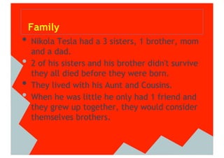 Family
•  Nikola Tesla had a 3 sisters, 1 brother, mom
     and a dad.
•    2 of his sisters and his brother didn't survive
     they all died before they were born.
•    They lived with his Aunt and Cousins.
•    When he was little he only had 1 friend and
     they grew up together, they would consider
     themselves brothers.
 