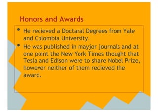 Honors and Awards
•  He recieved a Doctaral Degrees from Yale
     and Colombia University.
•    He was published in mayjor journals and at
     one point the New York Times thought that
     Tesla and Edison were to share Nobel Prize,
     however neither of them recieved the
     award.
 
