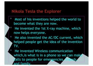 Nikola Tesla the Explorer
•     Most of his inventions helped the world to
     become what they are now.
•     He invented the 1st X-ray machine, which
     now helps everyone.
•     He also invented the AC/DC current, which
     helped people get the idea of the invention
     TV.
•     He invented Wireless communication
     which,is what is in a phone so we can make
     calls to people for emergencies, friends,
     and family.
 