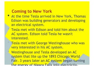 Coming to New York
•  At the time Tesla arrived in New York, Thomas
     Edison was building generators and developing
     an electrical system.
•    Tesla met with Edison and told him about the
     AC system. Edison told Tesla he wasn't
     interested.
•    Tesla met with George Westinghouse who was
     very interested in his AC system.
•    Westinghouse and Tesla developed an AC
     system that lite up the 1893 Chicago World
     Fair. 3 years later an AC system began turning
 