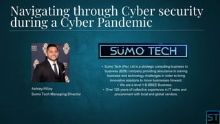 Navigating through Cyber security
during a Cyber Pandemic
Ashley Pillay
Sumo Tech Managing Director
• Sumo Tech (Pty) Ltd is a strategic consulting business to
business (B2B) company providing assurance in solving
business and technology challenges in order to bring
innovative solutions to move businesses forward.
• We are a level 1 B-BBEE Business.
• Over 125 years of collective experience in IT sales and
procurement with local and global vendors.
 