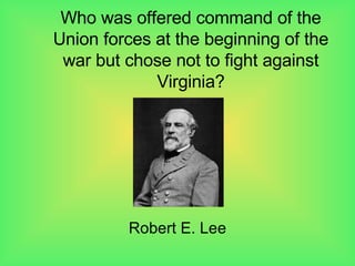 Who was offered command of the Union forces at the beginning of the war but chose not to fight against Virginia? Robert E. Lee 