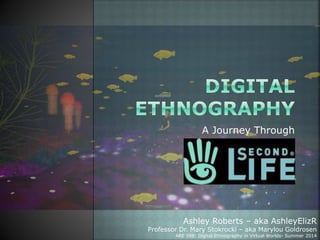 A Journey Through
Ashley Roberts – aka AshleyElizR
Professor Dr. Mary Stokrocki – aka Marylou Goldrosen
ARE 598: Digital Ethnography in Virtual Worlds- Summer 2014
 