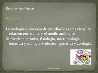 Resumen de ciencias


Biologia:

La biologia se encarga de estudiar los seres vivos las
  relacion entre ellos y el medio ambiente
Se divide: anatomia, fisiologia, microbiologia,
  botanica y ecologia evolucion, genetica y zoologia.




                          Ashley rodriguez
 