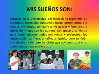 MIS SUEÑOS SON:
Estudiar en la universidad del magdalena Ingeniería de
sistemas o Ingeniería industrial y luego presentarme a la
Policía. Mis deseos son darle a mis padres y familiares lo
mejor de mi que son los que me dan apoyo y confianza
para poder obtener todas mis metas y proyectos. Soy
responsable, cariñosa, amable, amigable, pero también
soy sincera. y siempre he dicho que soy como soy y no
cambiare para agradarle a otro.
 