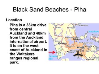 Black Sand Beaches - Piha Location Piha is a 38km drive from central Auckland and 48km from the Auckland international airport. It is on the west coast of Auckland in the Waitakere ranges regional park. 