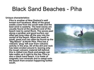 Black Sand Beaches - Piha Unique characteristics: Piha is another of New Zealand’s well known surf locations. Most of the good swells come from the south-west and the best wind is easterly. The best waves are usually found at the southern end of the beach nest to camel Rock. The waves peel along a sandbar and good surfers can often get long rides all the way into the centre of the beach. When the swell is small, good surf can often be found up the "Big Beach" at North Piha. Piha has a volcanic ‘plug’ left over from volcanic activity in the area. All of the dirt and rock has been eroded around it, leaving only the tough volcanic material left behind, this is called Lion Rock and people can take walks up it right to the top. Piha is also a black sand beach, it is made of magnetic iron minerals and is swept onto the beach from erosion happening further south. 