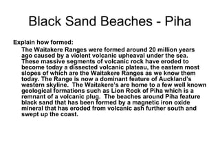 Black Sand Beaches - Piha Explain how formed: The Waitakere Ranges were formed around 20 million years ago caused by a violent volcanic upheaval under the sea. These massive segments of volcanic rock have eroded to become today a dissected volcanic plateau, the eastern most slopes of which are the Waitakere Ranges as we know them today. The Range is now a dominant feature of Auckland’s western skyline.  The Waitakere’s are home to a few well known geological formations such as Lion Rock of Piha which is a remnant of a volcanic plug.  The beaches around Piha feature black sand that has been formed by a magnetic iron oxide mineral that has eroded from volcanic ash further south and swept up the coast. 