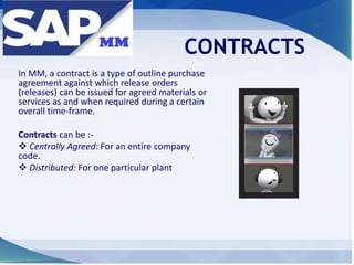 CONTRACTS
In MM, a contract is a type of outline purchase
agreement against which release orders
(releases) can be issued for agreed materials or
services as and when required during a certain
overall time-frame.
Contracts can be :-
 Centrally Agreed: For an entire company
code.
 Distributed: For one particular plant
 