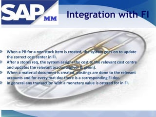 Integration with FI
 When a PR for a non stock item is created, the system goes on to update
the correct cost center in FI.
 After a stores req, the system assigns the cost to the relevant cost centre
and updates the relevant accounts(giver & given).
 When a material document is created, postings are done to the relevant
accounts and for every mat doc there is a corresponding FI doc.
 In general any transaction with a monetary value is catered for in FI.
 