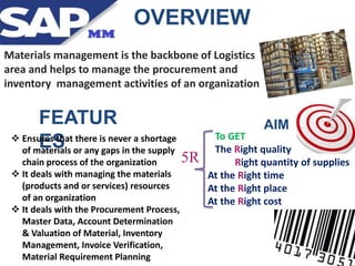 OVERVIEW
Materials management is the backbone of Logistics
area and helps to manage the procurement and
inventory management activities of an organization
To GET
The Right quality
Right quantity of supplies
At the Right time
At the Right place
At the Right cost
5R
FEATUR
ES
AIM
 Ensures that there is never a shortage
of materials or any gaps in the supply
chain process of the organization
 It deals with managing the materials
(products and or services) resources
of an organization
 It deals with the Procurement Process,
Master Data, Account Determination
& Valuation of Material, Inventory
Management, Invoice Verification,
Material Requirement Planning
 