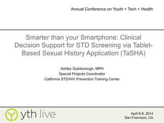 Smarter than your Smartphone: Clinical
Decision Support for STD Screening via Tablet-
Based Sexual History Application (TaSHA)
Ashley Scarborough, MPH
Special Projects Coordinator
California STD/HIV Prevention Training Center
April 6-8, 2014
San Francisco, CA
Annual Conference on Youth + Tech + Health
	
  
 