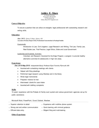 Ashley E. Shaw
97 Forest Ave Ext
Plymouth, MA 02360
(774)-454-6726
Ashley.Shaw.8815@gmail.com
Career Objective
To secure a position that can utilize an energetic legal professional with outstanding research and
writing skills.
Education
June 2015: Quincy College, Quincy, MA
Associate ofScience Degreewith a Professional Concentration in Paralegal Studies
Coursework:
Introduction to Law, Civil Litigation, Legal Research and Writing, Tort Law, Family Law,
Real Estate Law, Trial Practice, Legal Ethics, State and Local Government
Leadership and Academic Activities:
Volunteer and Research Assistant for the Edge Program; a program to provide healthy
alternative activities for adolescents in high risk areas.
Experience
Dec 2015-May 2015: IndependentStudy,Professor Ryan Toombs,Plymouth, MA
 Assisted with scheduling meetings with clients
 Helped with filing pleadings
 Performed legal research using Westlaw and in the library
 Wrote legal memoranda
 Prepared motions for trial
 Interviewed clients for case intake
 Assisted with drafting complaints
Skills
10 years’ experience with the Probate & Family court system and various government agencies set up for
public assistance.
Microsoft Word, PowerPoint, Excel, Outlook, Westlaw
 Superior attention to detail
 Strong oral and written communication
 Efficient data entry
 Experience with multiline phone system
 Quick learning with minimal guidance
 Diligent filing and multi-tasking
Other Experience
 