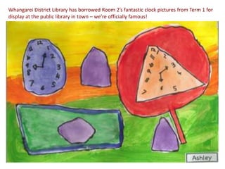 Whangarei District Library has borrowed Room 2’s fantastic clock pictures from Term 1 for
display at the public library in town – we’re officially famous!
 