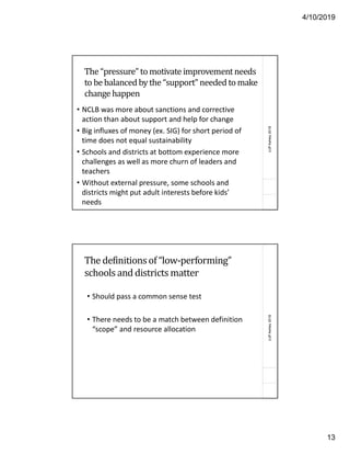 4/10/2019
13
(c)PAshley2018
The “pressure” to motivate improvement needs
to be balanced by the “support” needed to make
change happen
• NCLB was more about sanctions and corrective
action than about support and help for change
• Big influxes of money (ex. SIG) for short period of
time does not equal sustainability
• Schools and districts at bottom experience more
challenges as well as more churn of leaders and
teachers
• Without external pressure, some schools and
districts might put adult interests before kids’
needs
(c)PAshley2018
The definitionsof “low-performing”
schools and districts matter
• Should pass a common sense test
• There needs to be a match between definition
“scope” and resource allocation
 